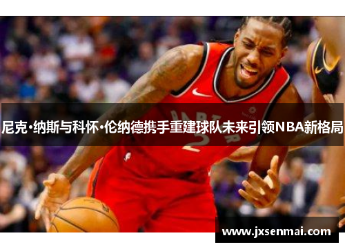 尼克·纳斯与科怀·伦纳德携手重建球队未来引领NBA新格局